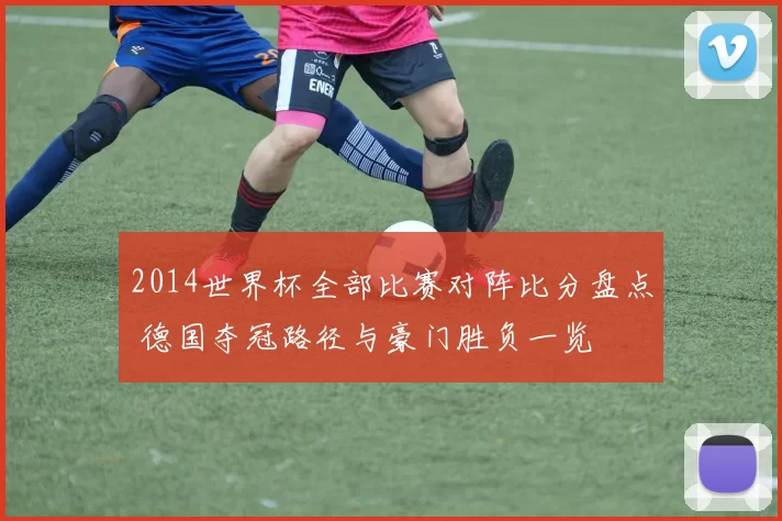 2014世界杯全部比赛对阵比分盘点 德国夺冠路径与豪门胜负一览