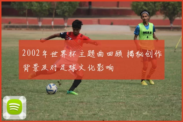 2002年世界杯主题曲回顾 揭秘创作背景及对足球文化影响