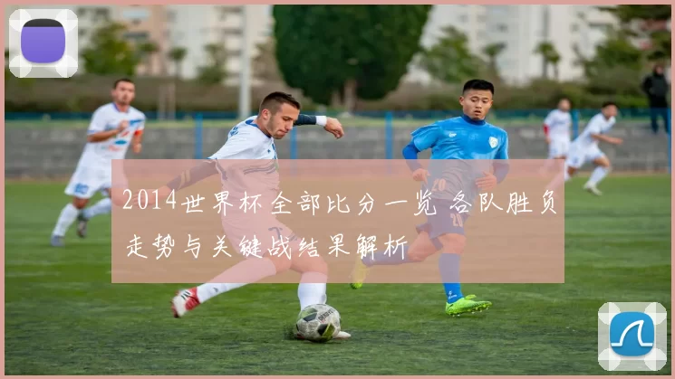 2014世界杯全部比分一览 各队胜负走势与关键战结果解析