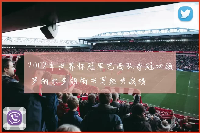 2002年世界杯冠军巴西队夺冠回顾 罗纳尔多领衔书写经典战绩