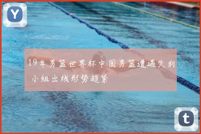 19年男篮世界杯中国男篮遭遇失利 小组出线形势趋紧