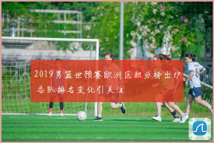 2019男篮世预赛欧洲区积分榜出炉 各队排名变化引关注