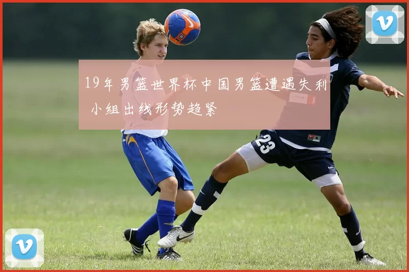 19年男篮世界杯中国男篮遭遇失利 小组出线形势趋紧