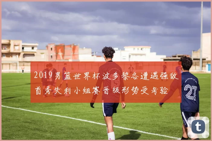 2019男篮世界杯波多黎各遭遇强敌首秀失利小组赛晋级形势受考验