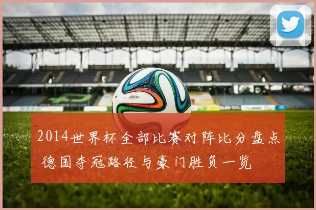 2014世界杯全部比赛对阵比分盘点 德国夺冠路径与豪门胜负一览