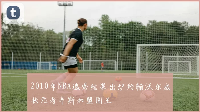 2010年NBA选秀结果出炉约翰沃尔成状元考辛斯加盟国王