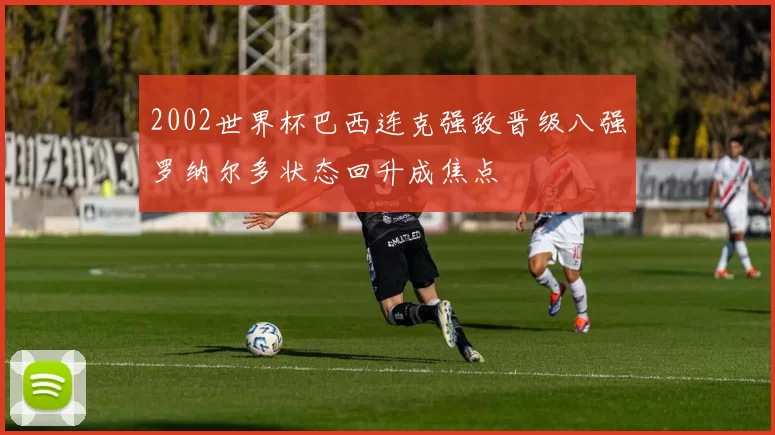 2002世界杯巴西连克强敌晋级八强罗纳尔多状态回升成焦点