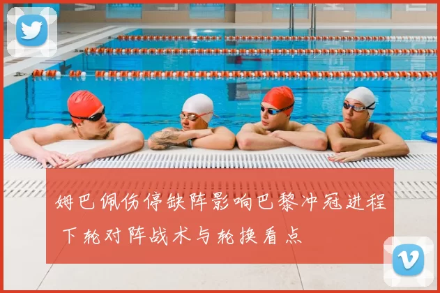 姆巴佩伤停缺阵影响巴黎冲冠进程 下轮对阵战术与轮换看点