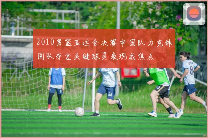 2010男篮亚运会决赛中国队力克韩国队夺金关键球员表现成焦点
