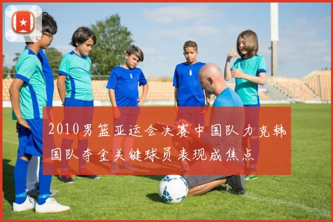 2010男篮亚运会决赛中国队力克韩国队夺金关键球员表现成焦点
