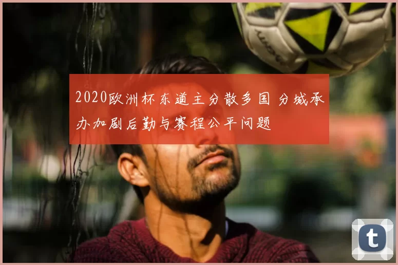 2020欧洲杯东道主分散多国 分城承办加剧后勤与赛程公平问题