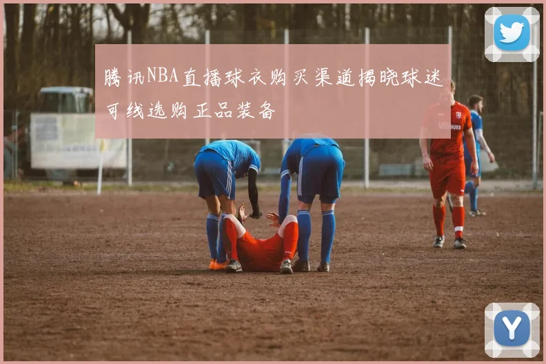 腾讯NBA直播球衣购买渠道揭晓球迷可线选购正品装备