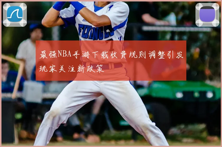 最强NBA手游下载收费规则调整引发玩家关注新政策
