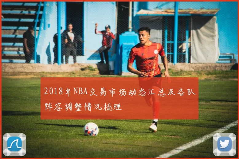 2018年NBA交易市场动态汇总及各队阵容调整情况梳理