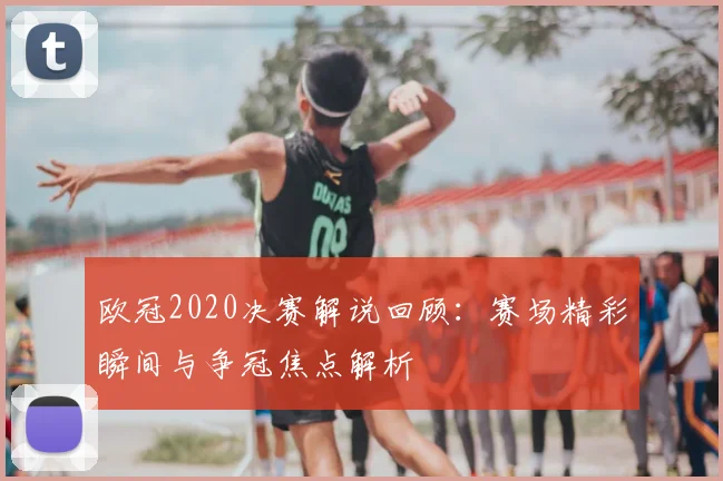 欧冠2020决赛解说回顾：赛场精彩瞬间与争冠焦点解析