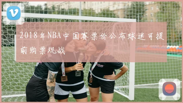 2018年NBA中国赛票价公布球迷可提前购票观战