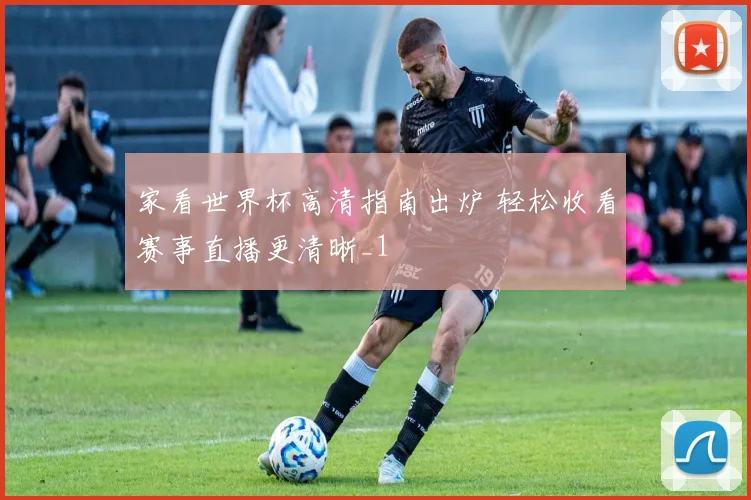 家看世界杯高清指南出炉 轻松收看赛事直播更清晰_1