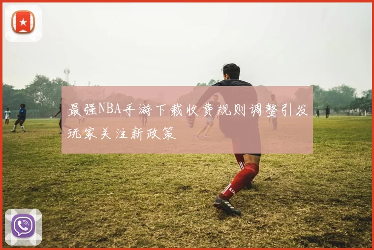 最强NBA手游下载收费规则调整引发玩家关注新政策